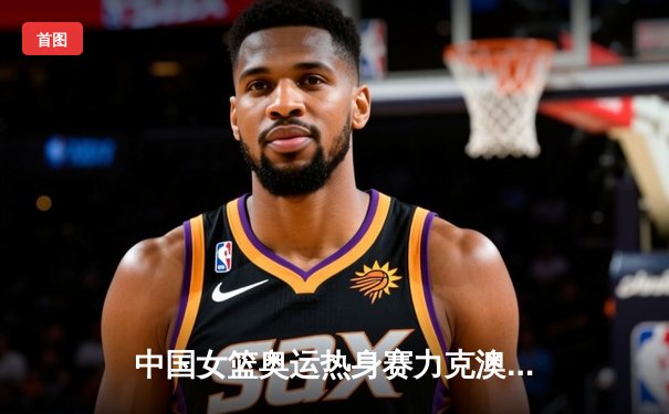 中国女篮奥运热身赛力克澳大利亚，韩旭狂砍28分率队逆转