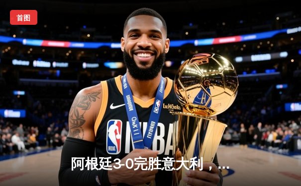 阿根廷3-0完胜意大利，梅西传射建功夺欧美杯冠军