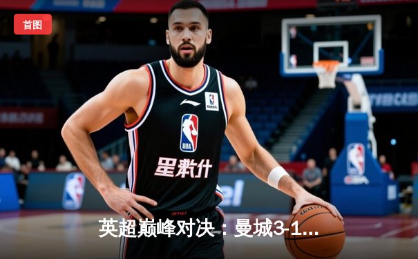 英超巅峰对决：曼城3-1逆转阿森纳，哈兰德双响锁定胜局