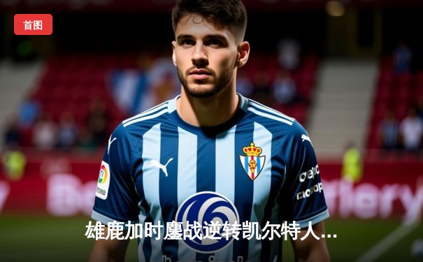 雄鹿加时鏖战逆转凯尔特人，字母哥44+14+7主宰北岸花园