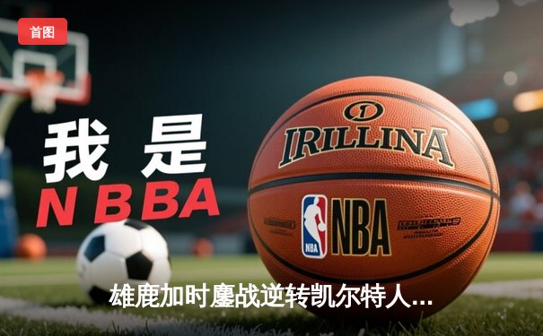 雄鹿加时鏖战逆转凯尔特人，字母哥44分12篮板导演惊天翻盘