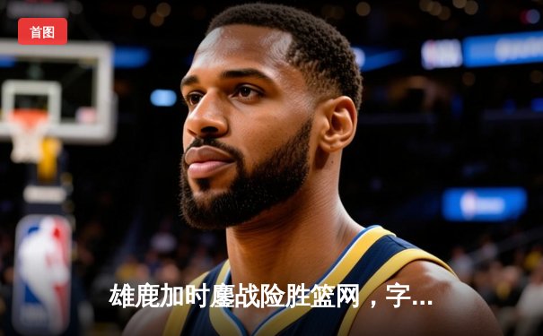 雄鹿加时鏖战险胜篮网，字母哥44分主宰关键时刻