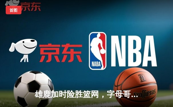 雄鹿加时险胜篮网，字母哥44分14篮板制霸内线，杜兰特空砍39分