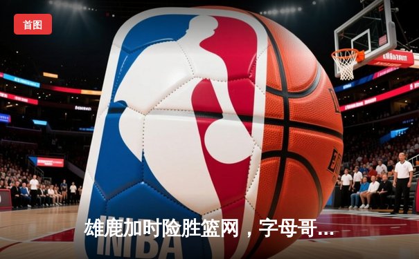 雄鹿加时险胜篮网，字母哥44分14篮板制霸内线，杜兰特空砍39分