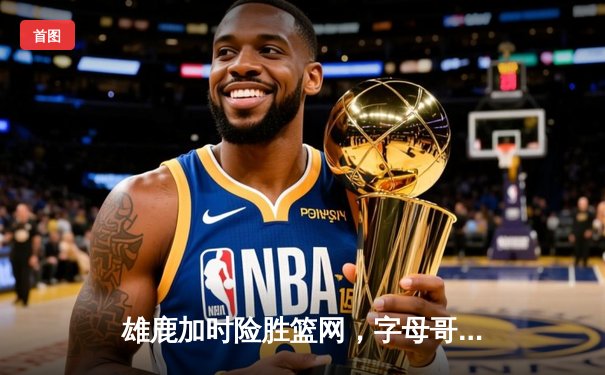 雄鹿加时险胜篮网，字母哥44分14篮板制霸内线，杜兰特空砍39分