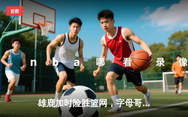 雄鹿加时险胜篮网，字母哥44分14篮板制霸内线，杜兰特空砍39分