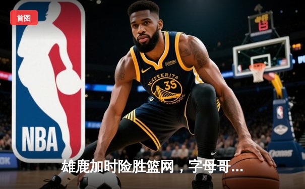 雄鹿加时险胜篮网，字母哥44分14篮板制霸内线，杜兰特空砍39分
